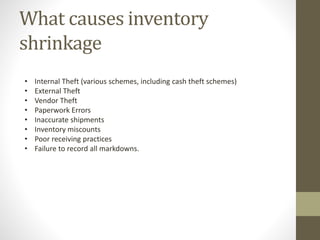 What causes inventory
shrinkage
• Internal Theft (various schemes, including cash theft schemes)
• External Theft
• Vendor Theft
• Paperwork Errors
• Inaccurate shipments
• Inventory miscounts
• Poor receiving practices
• Failure to record all markdowns.
 
