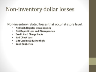 Non-inventory dollar losses
Non-inventory related losses that occur at store level.
• Net Cash Register Discrepancies
• Net Deposit Loss and Discrepancies
• Credit Card Charge backs
• Bad Check Loss
• Gift Card Loss due to theft
• Cash Robberies
 