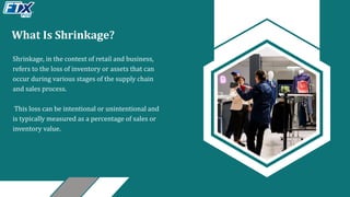 What Is Shrinkage?
Shrinkage, in the context of retail and business,
refers to the loss of inventory or assets that can
occur during various stages of the supply chain
and sales process.
This loss can be intentional or unintentional and
is typically measured as a percentage of sales or
inventory value.
 