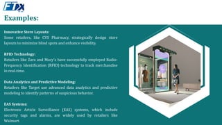 Examples:
Innovative Store Layouts:
Some retailers, like CVS Pharmacy, strategically design store
layouts to minimize blind spots and enhance visibility.
RFID Technology:
Retailers like Zara and Macy's have successfully employed Radio-
Frequency Identification (RFID) technology to track merchandise
in real-time.
Data Analytics and Predictive Modeling:
Retailers like Target use advanced data analytics and predictive
modeling to identify patterns of suspicious behavior.
EAS Systems:
Electronic Article Surveillance (EAS) systems, which include
security tags and alarms, are widely used by retailers like
Walmart.
 