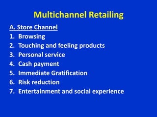 Multichannel Retailing
A. Store Channel
1. Browsing
2. Touching and feeling products
3. Personal service
4. Cash payment
5. Immediate Gratification
6. Risk reduction
7. Entertainment and social experience
 