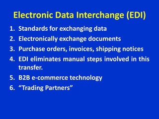 Electronic Data Interchange (EDI)
1. Standards for exchanging data
2. Electronically exchange documents
3. Purchase orders, invoices, shipping notices
4. EDI eliminates manual steps involved in this
transfer.
5. B2B e-commerce technology
6. “Trading Partners”
 