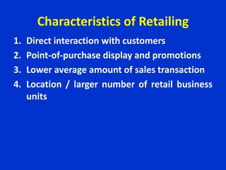 Characteristics of Retailing
1. Direct interaction with customers
2. Point-of-purchase display and promotions
3. Lower average amount of sales transaction
4. Location / larger number of retail business
units
 