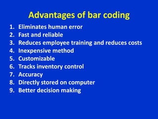 Advantages of bar coding
1. Eliminates human error
2. Fast and reliable
3. Reduces employee training and reduces costs
4. Inexpensive method
5. Customizable
6. Tracks inventory control
7. Accuracy
8. Directly stored on computer
9. Better decision making
 