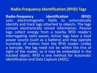 Radio-Frequency Identification (RFID) Tags
Radio-frequency identification (RFID)
uses electromagnetic fields to automatically
identify and track tags attached to objects. The tags
contain electronically stored information. Passive
tags collect energy from a nearby RFID reader's
interrogating radio waves. Active tags have a local
power source (such as a battery) and may operate
hundreds of meters from the RFID reader. Unlike
a barcode, the tag need not be within the line of
sight of the reader, so it may be embedded in the
tracked object. RFID is one method for Automatic
Identification and Data Capture (AIDC).
 