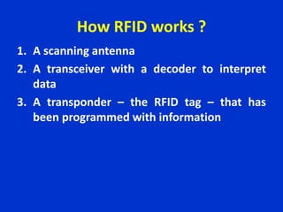 How RFID works ?
1. A scanning antenna
2. A transceiver with a decoder to interpret
data
3. A transponder – the RFID tag – that has
been programmed with information
 