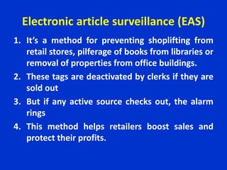 Electronic article surveillance (EAS)
1. It’s a method for preventing shoplifting from
retail stores, pilferage of books from libraries or
removal of properties from office buildings.
2. These tags are deactivated by clerks if they are
sold out
3. But if any active source checks out, the alarm
rings
4. This method helps retailers boost sales and
protect their profits.
 