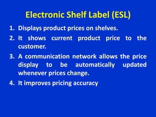 Electronic Shelf Label (ESL)
1. Displays product prices on shelves.
2. It shows current product price to the
customer.
3. A communication network allows the price
display to be automatically updated
whenever prices change.
4. It improves pricing accuracy
 