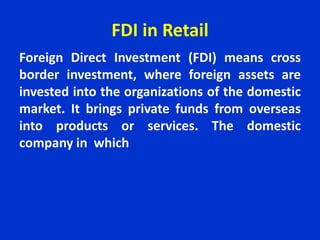 FDI in Retail
Foreign Direct Investment (FDI) means cross
border investment, where foreign assets are
invested into the organizations of the domestic
market. It brings private funds from overseas
into products or services. The domestic
company in which
 