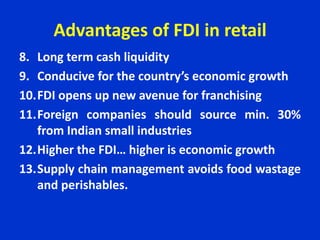 Advantages of FDI in retail
8. Long term cash liquidity
9. Conducive for the country’s economic growth
10.FDI opens up new avenue for franchising
11.Foreign companies should source min. 30%
from Indian small industries
12.Higher the FDI… higher is economic growth
13.Supply chain management avoids food wastage
and perishables.
 