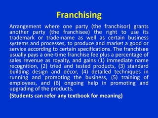 Franchising
Arrangement where one party (the franchisor) grants
another party (the franchisee) the right to use its
trademark or trade-name as well as certain business
systems and processes, to produce and market a good or
service according to certain specifications. The franchisee
usually pays a one-time franchise fee plus a percentage of
sales revenue as royalty, and gains (1) immediate name
recognition, (2) tried and tested products, (3) standard
building design and décor, (4) detailed techniques in
running and promoting the business, (5) training of
employees, and (6) ongoing help in promoting and
upgrading of the products.
(Students can refer any textbook for meaning)
 