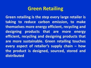 Green Retailing
Green retailing is the step every large retailer is
taking to reduce carbon emission, to make
themselves more energy efficient, recycling and
designing products that are more energy
efficient, recycling and designing products that
are more sustainable. Green retailing touches
every aspect of retailer’s supply chain – how
the product is designed, sourced, stored and
distributed
 