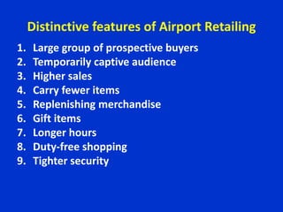 Distinctive features of Airport Retailing
1. Large group of prospective buyers
2. Temporarily captive audience
3. Higher sales
4. Carry fewer items
5. Replenishing merchandise
6. Gift items
7. Longer hours
8. Duty-free shopping
9. Tighter security
 