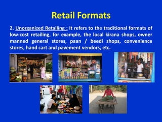 Retail Formats
2. Unorganized Retailing : It refers to the traditional formats of
low-cost retailing, for example, the local kirana shops, owner
manned general stores, paan / beedi shops, convenience
stores, hand cart and pavement vendors, etc.
 