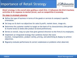 ISB&M Retail Management
Retail strategy is the overall plan guiding a retail firm. It influences the firm’s business
activities & its response to market forces, such as competition & economy.
Six steps in strategic planning
Define the type of business in terms of the goods or services & company‘s specific
orientation.
Set long-run & short-run objectives for sales & profit, market share, image etc.
Determine the customer market to target on the basis of its characteristics (like gender
& income level) & needs (like product & brand preferences).
Devise an overall, long-run plan that gives general direction to the firms & its employees.
Implement an integrated strategy that combines factors like store
location, transportation, product variety, pricing, and advertising & display to achieve
objectives.
Regularly evaluate performance & correct weaknesses or problems when observed.
Importance of Retail Strategy
 