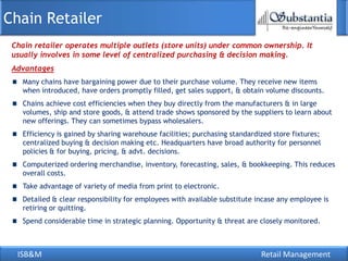 ISB&M Retail Management
Chain retailer operates multiple outlets (store units) under common ownership. It
usually involves in some level of centralized purchasing & decision making.
Chain Retailer
Advantages
Many chains have bargaining power due to their purchase volume. They receive new items
when introduced, have orders promptly filled, get sales support, & obtain volume discounts.
Chains achieve cost efficiencies when they buy directly from the manufacturers & in large
volumes, ship and store goods, & attend trade shows sponsored by the suppliers to learn about
new offerings. They can sometimes bypass wholesalers.
Efficiency is gained by sharing warehouse facilities; purchasing standardized store fixtures;
centralized buying & decision making etc. Headquarters have broad authority for personnel
policies & for buying, pricing, & advt. decisions.
Computerized ordering merchandise, inventory, forecasting, sales, & bookkeeping. This reduces
overall costs.
Take advantage of variety of media from print to electronic.
Detailed & clear responsibility for employees with available substitute incase any employee is
retiring or quitting.
Spend considerable time in strategic planning. Opportunity & threat are closely monitored.
 
