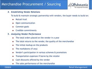 ISB&M Retail Management
Merchandise Procurement / Sourcing
4. Establishing Vendor Relations
To build & maintain strategic partnership with vendors, the buyer needs to build on:
Mutual trust
Open communication
Common goals
Credible commitments
5. Analyzing Vendor Performance
The total orders placed on the vendor in a year
The total returns to the vendor, the quality of the merchandise
The initial markup on the products
The markdowns (if any)
Vendor‘s participation in various schemes & promotions
Transportation expenses if borne by the retailer
Cash discounts offered by the vendor
The sales performance of the merchandise
 