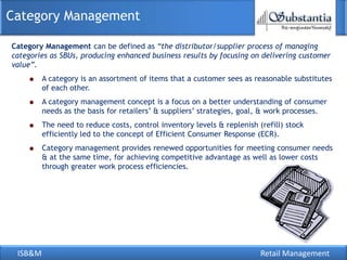 ISB&M Retail Management
Category Management
Category Management can be defined as “the distributor/supplier process of managing
categories as SBUs, producing enhanced business results by focusing on delivering customer
value”.
A category is an assortment of items that a customer sees as reasonable substitutes
of each other.
A category management concept is a focus on a better understanding of consumer
needs as the basis for retailers‘ & suppliers‘ strategies, goal, & work processes.
The need to reduce costs, control inventory levels & replenish (refill) stock
efficiently led to the concept of Efficient Consumer Response (ECR).
Category management provides renewed opportunities for meeting consumer needs
& at the same time, for achieving competitive advantage as well as lower costs
through greater work process efficiencies.
 