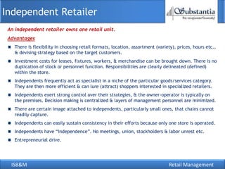 ISB&M Retail Management
An independent retailer owns one retail unit.
Independent Retailer
Advantages
There is flexibility in choosing retail formats, location, assortment (variety), prices, hours etc.,
& devising strategy based on the target customers.
Investment costs for leases, fixtures, workers, & merchandise can be brought down. There is no
duplication of stock or personnel function. Responsibilities are clearly delineated (defined)
within the store.
Independents frequently act as specialist in a niche of the particular goods/services category.
They are then more efficient & can lure (attract) shoppers interested in specialized retailers.
Independents exert strong control over their strategies, & the owner-operator is typically on
the premises. Decision making is centralized & layers of management personnel are minimized.
There are certain image attached to independents, particularly small ones, that chains cannot
readily capture.
Independents can easily sustain consistency in their efforts because only one store is operated.
Independents have ―Independence‖. No meetings, union, stockholders & labor unrest etc.
Entrepreneurial drive.
 