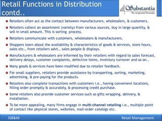 ISB&M Retail Management
Retailers often act as the contact between manufacturers, wholesalers, & customers.
Retailers collect an assortment (variety) from various sources, buy in large quantity, &
sell in small amount. This is sorting process.
Retailers communicate with customers, wholesalers & manufacturers.
Shoppers learn about the availability & characteristics of goods & services, store hours,
sales etc., from retailers advt., sales people & displays.
Manufacturers & wholesalers are informed by their retailers with regard to sales forecast,
delivery delays, customer complaints, defective items, inventory turnover and so on..
Many goods & services have been modified due to retailer feedback.
For small suppliers, retailers provide assistance by transporting, sorting, marketing,
advertising, & pre-paying for the products.
Retailers also complete transactions with customers i.e., having convenient locations,
filling order promptly & accurately, & processing credit purchase.
Some retailers also provide customer services such as gifts wrapping, delivery, &
installation.
To be more appealing, many firms engage in multi-channel retailing i.e., multiple point
of contact like physical stores, websites, mail-order catalogs etc.
Retail Functions in Distribution
contd..
 