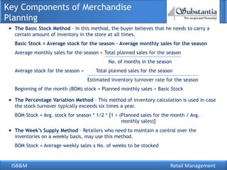 ISB&M Retail Management
Key Components of Merchandise
Planning
The Basic Stock Method – In this method, the buyer believes that he needs to carry a
certain amount of inventory in the store at all times.
Basic Stock = Average stock for the season – Average monthly sales for the season
Average monthly sales for the season = Total planned sales for the season
No. of months in the season
Average stock for the season = Total planned sales for the season
Estimated inventory turnover rate for the season
Beginning of the month (BOM) stock = Planned monthly sales + Basic Stock
The Percentage Variation Method – This method of inventory calculation is used in case
the stock turnover typically exceeds six times a year.
BOM Stock = Avg. stock for season * 1/2 * [1 + (Planned sales for the month / Avg.
monthly sales)]
The Week’s Supply Method – Retailers who need to maintain a control over the
inventories on a weekly basis, may use this method.
BOM Stock = Average weekly sales x No. of weeks to be stocked
 