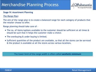 ISB&M Retail Management
Merchandise Planning Process
Stage IV: Assortment Planning
The Range Plan:
The aim of the range plan is to create a balanced range for each category of products that
the retailer choose to offer.
Range planning should take care of -
The no. of items/options available to the customer should be sufficient at all times &
should be such that it helps the customer make a choice.
The overbuying & under buying is limited.
Sufficient quantities of the product are available, so that all the stores can be serviced
& the product is available at all the stores across various locations.
The lower limit of the range width is often called aesthetic minimum
 
