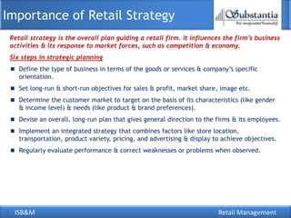 Importance of Retail Strategy
 Retail strategy is the overall plan guiding a retail firm. It influences the firm’s business
 activities & its response to market forces, such as competition & economy.
 Six steps in strategic planning
    Define the type of business in terms of the goods or services & company‘s specific
    orientation.
    Set long-run & short-run objectives for sales & profit, market share, image etc.
    Determine the customer market to target on the basis of its characteristics (like gender
    & income level) & needs (like product & brand preferences).
    Devise an overall, long-run plan that gives general direction to the firms & its employees.
    Implement an integrated strategy that combines factors like store location,
    transportation, product variety, pricing, and advertising & display to achieve objectives.
    Regularly evaluate performance & correct weaknesses or problems when observed.




  ISB&M                                                                  Retail Management
 
