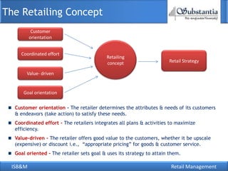The Retailing Concept
          Customer
         orientation


    Coordinated effort
                                           Retailing
                                           concept                    Retail Strategy

       Value- driven


     Goal orientation

  Customer orientation - The retailer determines the attributes & needs of its customers
  & endeavors (take action) to satisfy these needs.
  Coordinated effort - The retailers integrates all plans & activities to maximize
  efficiency.
  Value-driven - The retailer offers good value to the customers, whether it be upscale
  (expensive) or discount i.e., ―appropriate pricing‖ for goods & customer service.
  Goal oriented - The retailer sets goal & uses its strategy to attain them.

 ISB&M                                                                 Retail Management
 