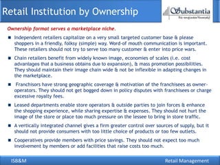 Retail Institution by Ownership
 Ownership format serves a marketplace niche.
   Independent retailers capitalize on a very small targeted customer base & please
   shoppers in a friendly, folksy (simple) way. Word-of mouth communication is important.
   These retailers should not try to serve too many customer & enter into price wars.
   Chain retailers benefit from widely known image, economies of scales (i.e. cost
   advantages that a business obtains due to expansion), & mass promotion possibilities.
   They should maintain their image chain wide & not be inflexible in adapting changes in
   the marketplace.
    Franchisors have strong geographic coverage & motivation of the franchisees as owner-
   operators. They should not get bogged down in policy disputes with franchisees or charge
   excessive royalty fees.
   Leased departments enable store operators & outside parties to join forces & enhance
   the shopping experience, while sharing expertise & expenses. They should not hurt the
   image of the store or place too much pressure on the lessee to bring in store traffic.
   A vertically integrated channel gives a firm greater control over sources of supply, but it
   should not provide consumers with too little choice of products or too few outlets.
   Cooperatives provide members with price savings. They should not expect too much
   involvement by members or add facilities that raise costs too much.


  ISB&M                                                                  Retail Management
 