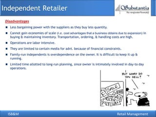 Independent Retailer
 Disadvantages
   Less bargaining power with the suppliers as they buy less quantity.
   Cannot gain economies of scale (i.e. cost advantages that a business obtains due to expansion) in
   buying & maintaining inventory. Transportation, ordering, & handling costs are high.
   Operations are labor intensive.
   They are limited to certain media for advt. because of financial constraints.
   Family-run independents is overdependence on the owner. It is difficult to keep it up &
   running.
   Limited time allotted to long-run planning, since owner is intimately involved in day-to day
   operations.




  ISB&M                                                                        Retail Management
 