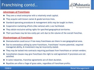 Franchising contd..
Advantages of Franchisees
  They own a retail enterprise with a relatively small capital.
  They acquire well-known names & goods/services lines.
  Standard operating procedures & management skills may be taught to them.
  Cooperative marketing efforts (like national advt.) are facilitated.
  They obtain exclusive selling rights for specified geographical territories.
  Their purchases may be less costly per unit due to the volume of the overall franchise.

Disadvantages of Franchisees
  Oversaturation could occur if too many franchisees are there in one geographical area.
  Due to overzealous selling by some franchisors, franchisees‘ income potential, required
  managerial ability, & investment may be incorrectly stated.
  They may be locked into contracts requiring purchases from franchisors or certain vendors.
  Cancellation clauses may give franchisors the right to void agreement if provisions are not
  satisfied.
  In some industries, franchise agreements are of short duration.
  Royalties are often a %age of gross sales, regardless of franchisee profits.

 ISB&M                                                                           Retail Management
 