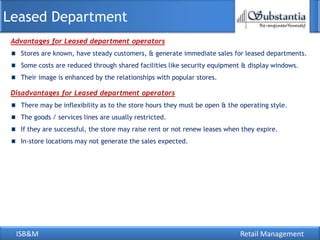 Leased Department
 Advantages for Leased department operators
   Stores are known, have steady customers, & generate immediate sales for leased departments.
   Some costs are reduced through shared facilities like security equipment & display windows.
   Their image is enhanced by the relationships with popular stores.

 Disadvantages for Leased department operators
   There may be inflexibility as to the store hours they must be open & the operating style.
   The goods / services lines are usually restricted.
   If they are successful, the store may raise rent or not renew leases when they expire.
   In-store locations may not generate the sales expected.




  ISB&M                                                                     Retail Management
 