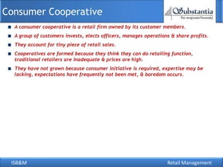 Consumer Cooperative
  A consumer cooperative is a retail firm owned by its customer members.
  A group of customers invests, elects officers, manages operations & share profits.
  They account for tiny piece of retail sales.
  Cooperatives are formed because they think they can do retailing function,
  traditional retailers are inadequate & prices are high.
  They have not grown because consumer initiative is required, expertise may be
  lacking, expectations have frequently not been met, & boredom occurs.




 ISB&M                                                            Retail Management
 