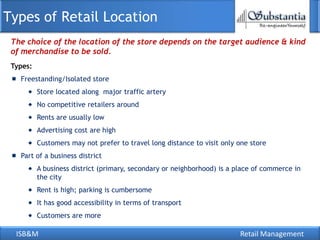 Types of Retail Location
 The choice of the location of the store depends on the target audience & kind
 of merchandise to be sold.
 Types:
   Freestanding/Isolated store
          Store located along major traffic artery
          No competitive retailers around
          Rents are usually low
          Advertising cost are high
          Customers may not prefer to travel long distance to visit only one store
   Part of a business district
          A business district (primary, secondary or neighborhood) is a place of commerce in
          the city
          Rent is high; parking is cumbersome
          It has good accessibility in terms of transport
          Customers are more

  ISB&M                                                                  Retail Management
 