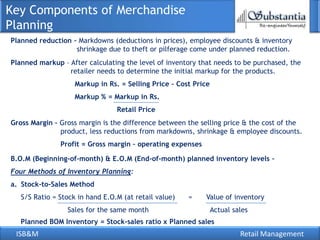 Key Components of Merchandise
Planning
Planned reduction – Markdowns (deductions in prices), employee discounts & inventory
                   shrinkage due to theft or pilferage come under planned reduction.
Planned markup – After calculating the level of inventory that needs to be purchased, the
                 retailer needs to determine the initial markup for the products.
                    Markup in Rs. = Selling Price – Cost Price
                    Markup % = Markup in Rs.
                                 Retail Price
Gross Margin – Gross margin is the difference between the selling price & the cost of the
               product, less reductions from markdowns, shrinkage & employee discounts.
               Profit = Gross margin – operating expenses

B.O.M (Beginning-of-month) & E.O.M (End-of-month) planned inventory levels –
Four Methods of Inventory Planning:
a. Stock-to-Sales Method
   S/S Ratio = Stock in hand E.O.M (at retail value)   =    Value of inventory
                 Sales for the same month                        Actual sales
   Planned BOM Inventory = Stock-sales ratio x Planned sales
 ISB&M                                                                    Retail Management
 