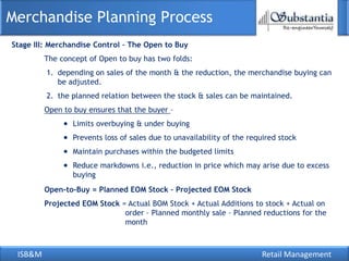 Merchandise Planning Process
Stage III: Merchandise Control – The Open to Buy
         The concept of Open to buy has two folds:
         1. depending on sales of the month & the reduction, the merchandise buying can
            be adjusted.
         2. the planned relation between the stock & sales can be maintained.
         Open to buy ensures that the buyer –
                Limits overbuying & under buying
                Prevents loss of sales due to unavailability of the required stock
                Maintain purchases within the budgeted limits
                Reduce markdowns i.e., reduction in price which may arise due to excess
                buying
         Open-to-Buy = Planned EOM Stock – Projected EOM Stock
         Projected EOM Stock = Actual BOM Stock + Actual Additions to stock + Actual on
                              order – Planned monthly sale – Planned reductions for the
                              month



 ISB&M                                                                 Retail Management
 