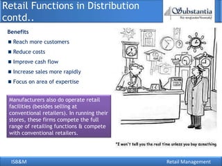 Retail Functions in Distribution
contd..
 Benefits
   Reach more customers
   Reduce costs
   Improve cash flow
   Increase sales more rapidly
   Focus on area of expertise


 Manufacturers also do operate retail
 facilities (besides selling at
 conventional retailers). In running their
 stores, these firms compete the full
 range of retailing functions & compete
 with conventional retailers.




  ISB&M                                      Retail Management
 