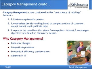 Category Management contd..

Category Management is now considered as the “new science of retailing”
because -
    1. It involves a systematic process.
    2. It emphasizes decision-making based on complex analysis of consumer
       data & market level syndicate data.
    3. It replaces the brand bias that stems from suppliers‘ interest & encourages
       objective view based on consumers‘ desires.

Why Category Management?
         Consumer changes
         Competitive pressures
         Economic & efficiency considerations
         Advances in IT




 ISB&M                                                         Retail Management
 
