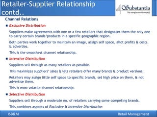 Retailer-Supplier Relationship
contd..
 Channel Relations
   Exclusive Distribution
   Suppliers make agreements with one or a few retailers that designates them the only one
   to carry certain brands/products in a specific geographic region.
   Both parties work together to maintain an image, assign self space, allot profits & costs,
   & advertise.
   This is the smoothest channel relationship.
   Intensive Distribution
   Suppliers sell through as many retailers as possible.
   This maximizes suppliers‘ sales & lets retailers offer many brands & product versions.
   Retailers may assign little self space to specific brands, set high price on them, & not
   advertise them.
   This is most volatile channel relationship.
   Selective Distribution
   Suppliers sell through a moderate no. of retailers carrying some competing brands.
   This combines aspects of Exclusive & Intensive Distribution

  ISB&M                                                                   Retail Management
 