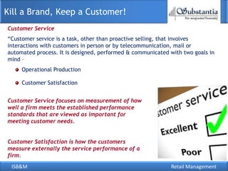 Kill a Brand, Keep a Customer!
Customer Service
―Customer service is a task, other than proactive selling, that involves
interactions with customers in person or by telecommunication, mail or
automated process. It is designed, performed & communicated with two goals in
mind –
     Operational Production

     Customer Satisfaction


Customer Service focuses on measurement of how
well a firm meets the established performance
standards that are viewed as important for
meeting customer needs.


Customer Satisfaction is how the customers
measure externally the service performance of a
firm.
 ISB&M                                                      Retail Management
 