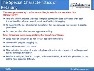 The Special Characteristics of
Retailing
 The average amount of a sales transaction for retailers is much less than
 manufacturers.
   This low amount creates the need to tightly control the cost associated with each
   transaction like sales personnel, credit verification, & bagging.
   To maximize the no. of customer the retailer has to emphasize more on ads & special
   promotions.
   Increase impulse sales by more aggressive selling.
 Final consumers make many unplanned or impulse purchases.
   Large %age of consumers do not look at ads before shopping.
   They do not prepare shopping list.
   Make fully unplanned purchases.
   This indicates the value of in-store displays, attractive store layouts, & well organized
   stores, catalogs, & website.
   Retailer‘s ability to forecast, budget, order merchandise, & sufficient personnel on the
   selling floor becomes difficult.



  ISB&M                                                                  Retail Management
 
