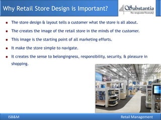 Why Retail Store Design is Important?

   The store design & layout tells a customer what the store is all about.

   The creates the image of the retail store in the minds of the customer.

   This image is the starting point of all marketing efforts.

   It make the store simple to navigate.

   It creates the sense to belongingness, responsibility, security, & pleasure in
   shopping.




 ISB&M                                                           Retail Management
 