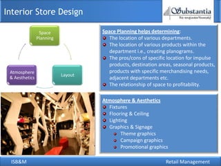 Interior Store Design

                 Space              Space Planning helps determining:
                Planning               The location of various departments.
                                       The location of various products within the
                                       department i.e., creating planograms.
                                       The pros/cons of specific location for impulse
                                       products, destination areas, seasonal products,
 Atmosphere                            products with specific merchandising needs,
                           Layout
 & Aesthetics                          adjacent departments etc.
                                       The relationship of space to profitability.

                                    Atmosphere & Aesthetics
                                      Fixtures
                                      Flooring & Ceiling
                                      Lighting
                                      Graphics & Signage
                                           Theme graphics
                                           Campaign graphics
                                           Promotional graphics

 ISB&M                                                          Retail Management
 
