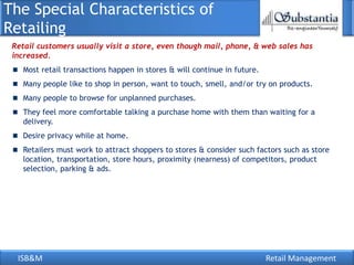 The Special Characteristics of
Retailing
 Retail customers usually visit a store, even though mail, phone, & web sales has
 increased.
   Most retail transactions happen in stores & will continue in future.
   Many people like to shop in person, want to touch, smell, and/or try on products.
   Many people to browse for unplanned purchases.
   They feel more comfortable talking a purchase home with them than waiting for a
   delivery.
   Desire privacy while at home.
   Retailers must work to attract shoppers to stores & consider such factors such as store
   location, transportation, store hours, proximity (nearness) of competitors, product
   selection, parking & ads.




  ISB&M                                                                   Retail Management
 