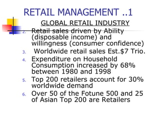 RETAIL MANAGEMENT ..1 GLOBAL RETAIL INDUSTRY Retail sales driven by Ability (disposable income) and willingness (consumer confidence) Worldwide retail sales Est.$7 Trio. Expenditure on Household Consumption increased by 68% between 1980 and 1998 Top 200 retailers account for 30% worldwide demand Over 50 of the Fotune 500 and 25 of Asian Top 200 are Retailers 