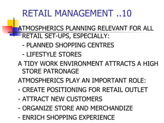 RETAIL MANAGEMENT ..10 ATMOSPHERICS PLANNING RELEVANT FOR ALL RETAIL SET-UPS, ESPECIALLY: - PLANNED SHOPPING CENTRES - LIFESTYLE STORES A TIDY WORK ENVIRONMENT ATTRACTS A HIGH STORE PATRONAGE ATMOSPHERICS PLAY AN IMPORTANT ROLE: - CREATE POSITIONING FOR RETAIL OUTLET - ATTRACT NEW CUSTOMERS - ORGANIZE STORE AND MERCHANDIZE - ENRICH SHOPPING EXPERIENCE 