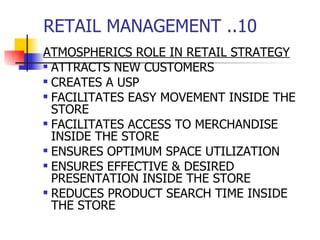 RETAIL MANAGEMENT ..10 ATMOSPHERICS ROLE IN RETAIL STRATEGY ATTRACTS NEW CUSTOMERS CREATES A USP FACILITATES EASY MOVEMENT INSIDE THE STORE FACILITATES ACCESS TO MERCHANDISE INSIDE THE STORE ENSURES OPTIMUM SPACE UTILIZATION ENSURES EFFECTIVE & DESIRED PRESENTATION INSIDE THE STORE REDUCES PRODUCT SEARCH TIME INSIDE THE STORE 