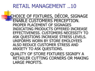 RETAIL MANAGEMENT ..10 CHOICE OF FIXTURES, DÉCOR, SIGNAGE ENABLE CUSTOMERS PERCEPTION . PROPER PLACEMENT OF SIGNAGES INDICATING PRODUCTS OFFERED INCREASE EFFECTIVENESS. CUSTOMERS NECESSITY TO ASK QUESTIONS INCREASE STRESS LEVELS. UNIFORMS WORN BY STORE EMOLOYEES ALSO REDUCE CUSTOMER STRESS AND ANXIETY TO ASK QUESTIONS. QUALITY OF STORE FIXTURES SIGNIFY A RETAILER CUTTING CORNERS OR MAKING LARGE PROFITS. 