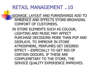 RETAIL MANAGEMENT ..10 SIGNAGE, LAYOUT AND FURNISHINGS ADD TO AMBIENCE AND EFFECTS STORE-BROWSING COMFORT OF CUSTOMERS. IN STORE ELEMENTS SUCH AS COLOUR, LIGHTING AND MUSIC MAY AFFECT PURCHASE DECISIONS MORE THAN POP AND DISPLAYS. TO IMPROVE IN STORE ATMOSPHERE, PERFUMES GET DESIRED EFFECT – ESPECIALLY TO GET RID OF CERTAIN ODOURS. IF THESE ARE COMPLEMETARY TO THE STORE, THE SERVICE QUALITY EXPERIENCE IMPROVES. 