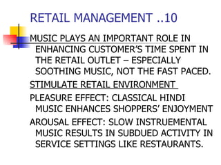RETAIL MANAGEMENT ..10 MUSIC PLAYS AN IMPORTANT ROLE IN ENHANCING CUSTOMER’S TIME SPENT IN THE RETAIL OUTLET – ESPECIALLY SOOTHING MUSIC, NOT THE FAST PACED. STIMULATE RETAIL ENVIRONMENT  PLEASURE EFFECT: CLASSICAL HINDI MUSIC ENHANCES SHOPPERS’ ENJOYMENT AROUSAL EFFECT: SLOW INSTRUEMENTAL MUSIC RESULTS IN SUBDUED ACTIVITY IN SERVICE SETTINGS LIKE RESTAURANTS.  